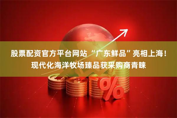 股票配资官方平台网站 “广东鲜品”亮相上海！现代化海洋牧场臻品获采购商青睐