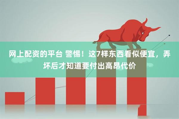网上配资的平台 警惕！这7样东西看似便宜，弄坏后才知道要付出高昂代价