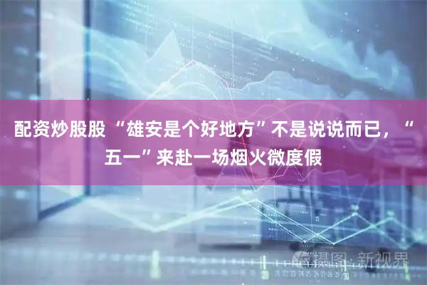 配资炒股股 “雄安是个好地方”不是说说而已，“五一”来赴一场烟火微度假