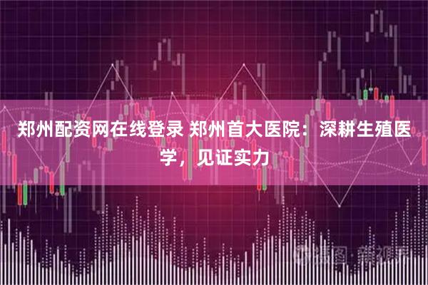 郑州配资网在线登录 郑州首大医院：深耕生殖医学，见证实力