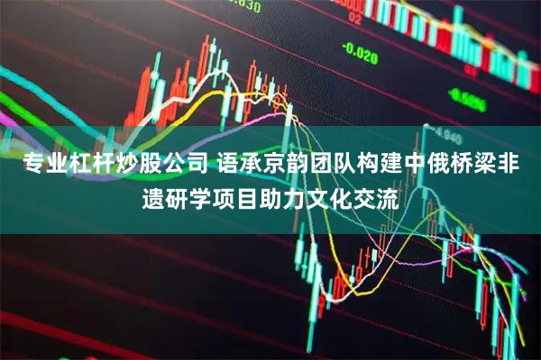专业杠杆炒股公司 语承京韵团队构建中俄桥梁非遗研学项目助力文化交流