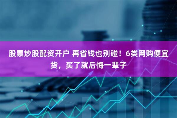 股票炒股配资开户 再省钱也别碰！6类网购便宜货，买了就后悔一辈子