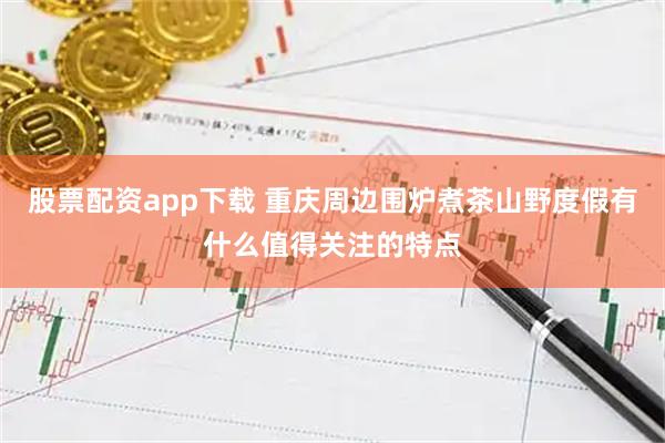 股票配资app下载 重庆周边围炉煮茶山野度假有什么值得关注的特点