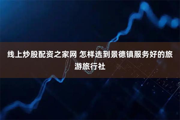 线上炒股配资之家网 怎样选到景德镇服务好的旅游旅行社
