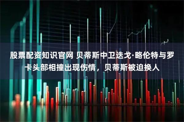 股票配资知识官网 贝蒂斯中卫迭戈·略伦特与罗卡头部相撞出现伤情，贝蒂斯被迫换人
